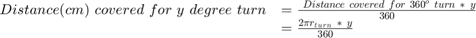 $$\begin{array}{cl} Distance(cm)\ covered\ for\ y\ degree\ turn &#38;=&#10;\frac{{\ Distance\ covered\ for\ 360^o\ turn}{\ *\ y}}{360}\\ &#38;= \frac{{2}{\pi}{r}{_t}{_u}{_r}{_n}{\ *\ y}}{360}\end{array}$$