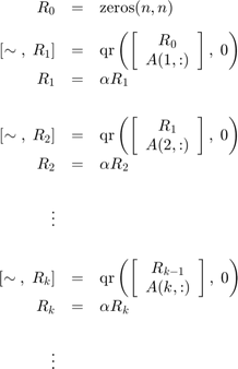 $$&#10;\begin{array}{rcl}&#10;R_0 &#38;=&#38; \mbox{zeros}(n,n)\\[2ex]&#10;[\sim\;,\;R_1] &#38;=&#38; \mbox{qr}\left(\left[\begin{array}{c}R_0\\&#10;A(1,:)\end{array}\right],\; 0\right)\\&#10;R_1 &#38;=&#38; \alpha R_1\\[4ex]&#10;[\sim\;,\;R_2] &#38;=&#38; \mbox{qr}\left(\left[\begin{array}{c}R_1\\&#10;A(2,:)\end{array}\right],\; 0\right)\\&#10;R_2 &#38;=&#38; \alpha R_2\\[4ex]&#10;\vdots\\[4ex]&#10;[\sim\;,\;R_k] &#38;=&#38; \mbox{qr}\left(\left[\begin{array}{c}R_{k-1}\\&#10;A(k,:)\end{array}\right],\; 0\right)\\&#10;R_k &#38;=&#38; \alpha R_k\\[4ex]&#10;\vdots\\[4ex]&#10;\end{array}&#10;$$