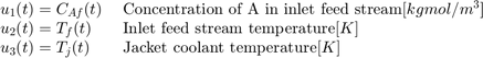 $$ \begin{array} {ll}&#10;u_1(t) = C_{Af}(t) \; &#38; \textnormal{Concentration of A in inlet feed&#10;stream} [kgmol/m^3] \\&#10;u_2(t) = T_f(t) \; &#38; \textnormal{Inlet feed stream temperature} [K] \\&#10;u_3(t) = T_j(t) \; &#38; \textnormal{Jacket coolant temperature} [K] \\&#10;\end{array} $$