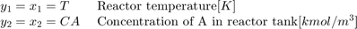 $$ \begin{array} {ll}&#10;y_1 = x_1 = T \; &#38; \textnormal{Reactor temperature} [K] \\&#10;y_2 = x_2 = CA \; &#38; \textnormal{Concentration of A in reactor tank} [kmol/m^3] \\&#10;\end{array} $$